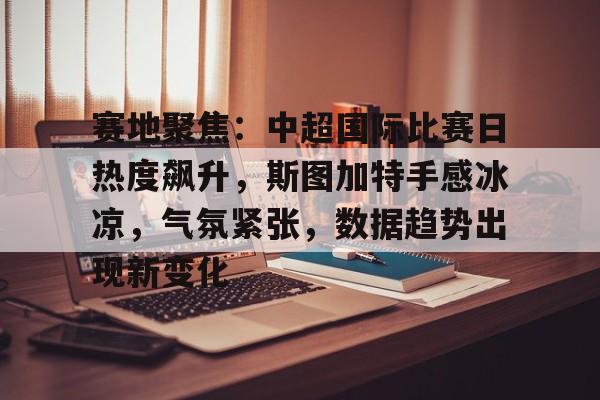 实时赛况-赛地聚焦：中超国际比赛日热度飙升，斯图加特手感冰凉，气氛紧张，数据趋势出现新变化的简单介绍