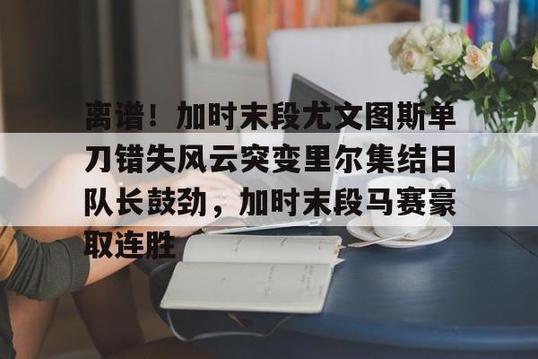 体育赛事-包含离谱！加时末段尤文图斯单刀错失风云突变里尔集结日队长鼓劲，加时末段马赛豪取连胜的词条